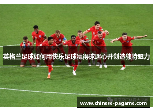英格兰足球如何用快乐足球赢得球迷心并创造独特魅力 英格兰足球如何用快乐足球赢得球迷心并创造独特魅力