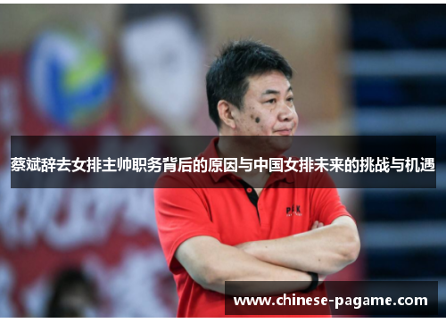 蔡斌辞去女排主帅职务背后的原因与中国女排未来的挑战与机遇 蔡斌辞去女排主帅职务背后的原因与中国女排未来的挑战与机遇