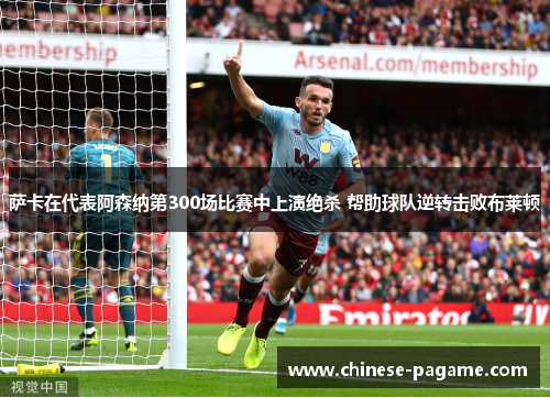 萨卡在代表阿森纳第300场比赛中上演绝杀 帮助球队逆转击败布莱顿