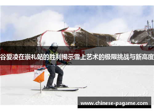 谷爱凌在崇礼站的胜利揭示雪上艺术的极限挑战与新高度