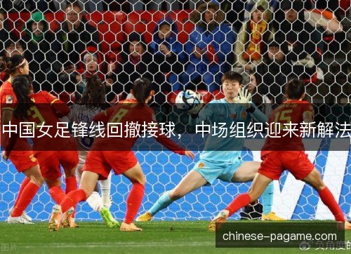 中国女足锋线回撤接球，中场组织迎来新解法